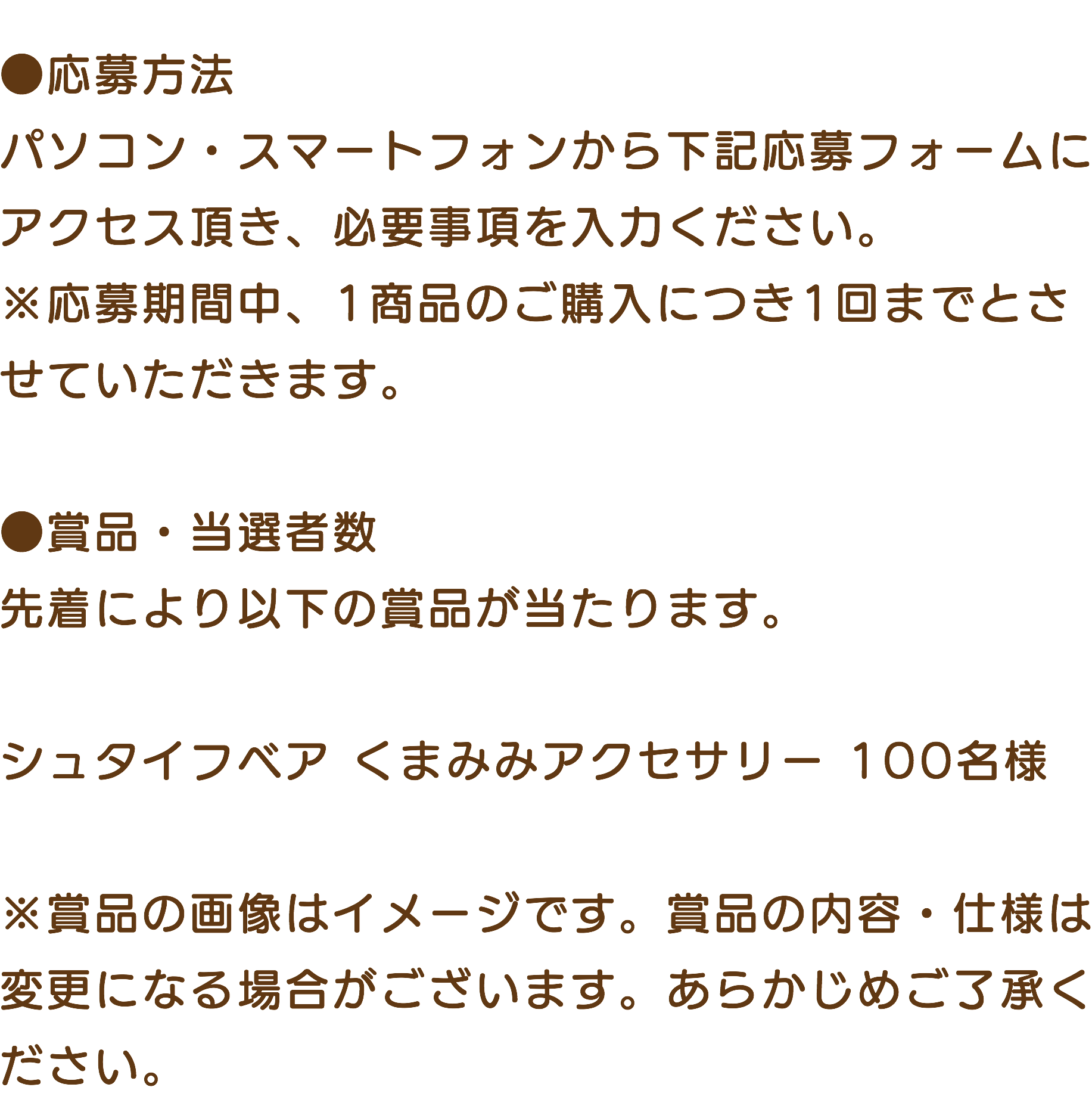 &nbsp;●応募方法 パソコン・スマートフォンから下記応募フォームにアクセス頂き、必要事項を入力ください。 ※応募期間中、1商品のご購入につき1回までとさせていただきます。 ●賞品・当選者数 先着により以下の賞品が当たります。 シュタイフベア くまみみアクセサリー 100名様 ※賞品の画像はイメージです。賞品の内容・仕様は変更になる場合がございます。あらかじめご了承ください。