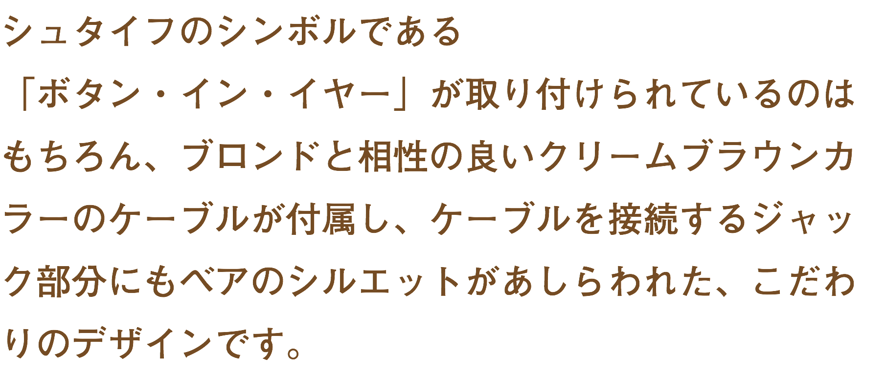 シュタイフのシンボルである 「ボタン・イン・イヤー」が取り付けられているのはもちろん、ブロンドと相性の良いクリームブラウンカラーのケーブルが付属し、ケーブルを接続するジャック部分にもベアのシルエットがあしらわれた、こだわりのデザインです。