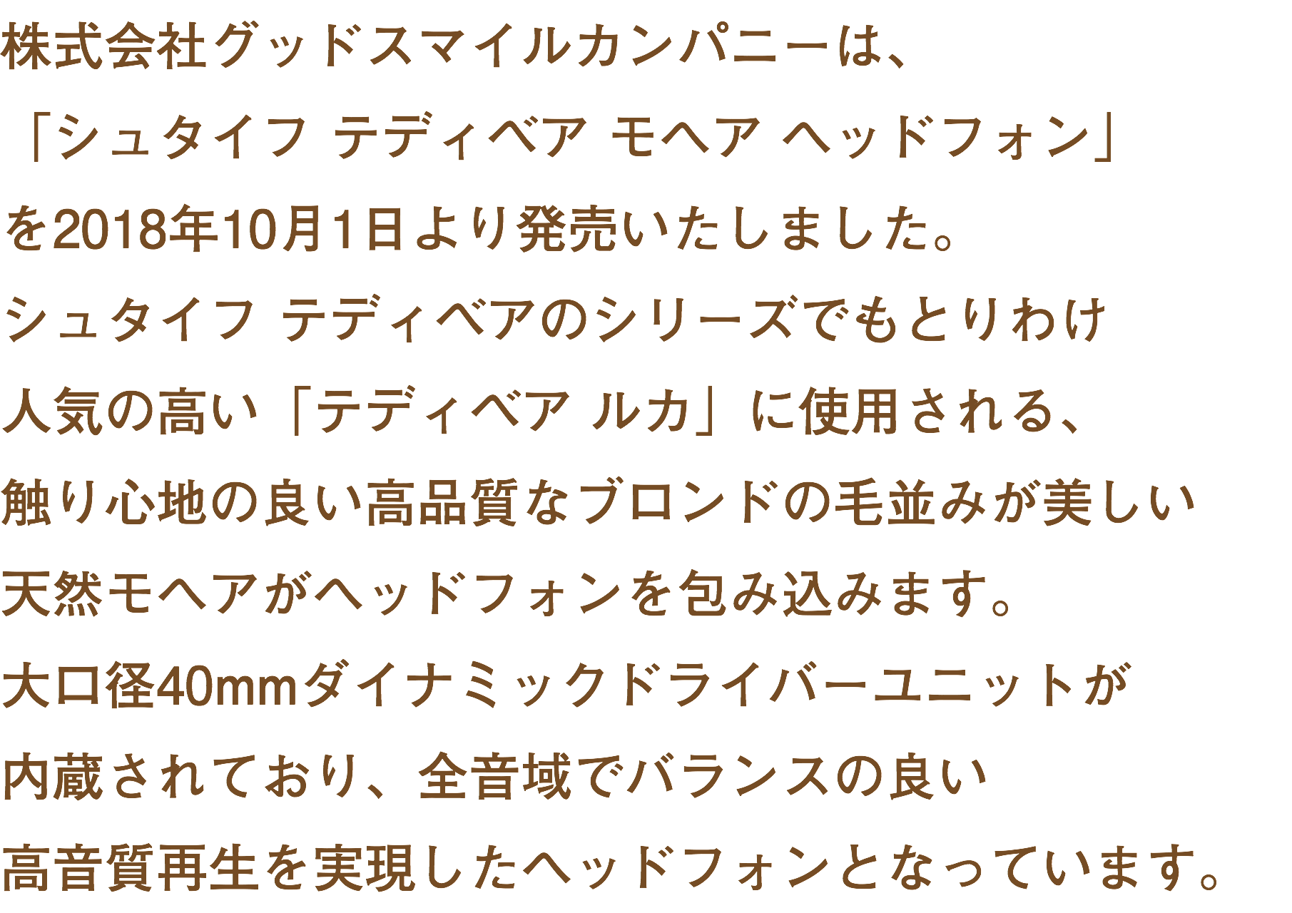 株式会社グッドスマイルカンパニーは、 「シュタイフ テディベア モヘア ヘッドフォン」 を2018年10月1日より発売いたしました。 シュタイフ テディベアのシリーズでもとりわけ 人気の高い「テディベア ルカ」に使用される、 触り心地の良い高品質なブロンドの毛並みが美しい 天然モヘアがヘッドフォンを包み込みます。 大口径40mmダイナミックドライバーユニットが 内蔵されており、全音域でバランスの良い 高音質再生を実現したヘッドフォンとなっています。