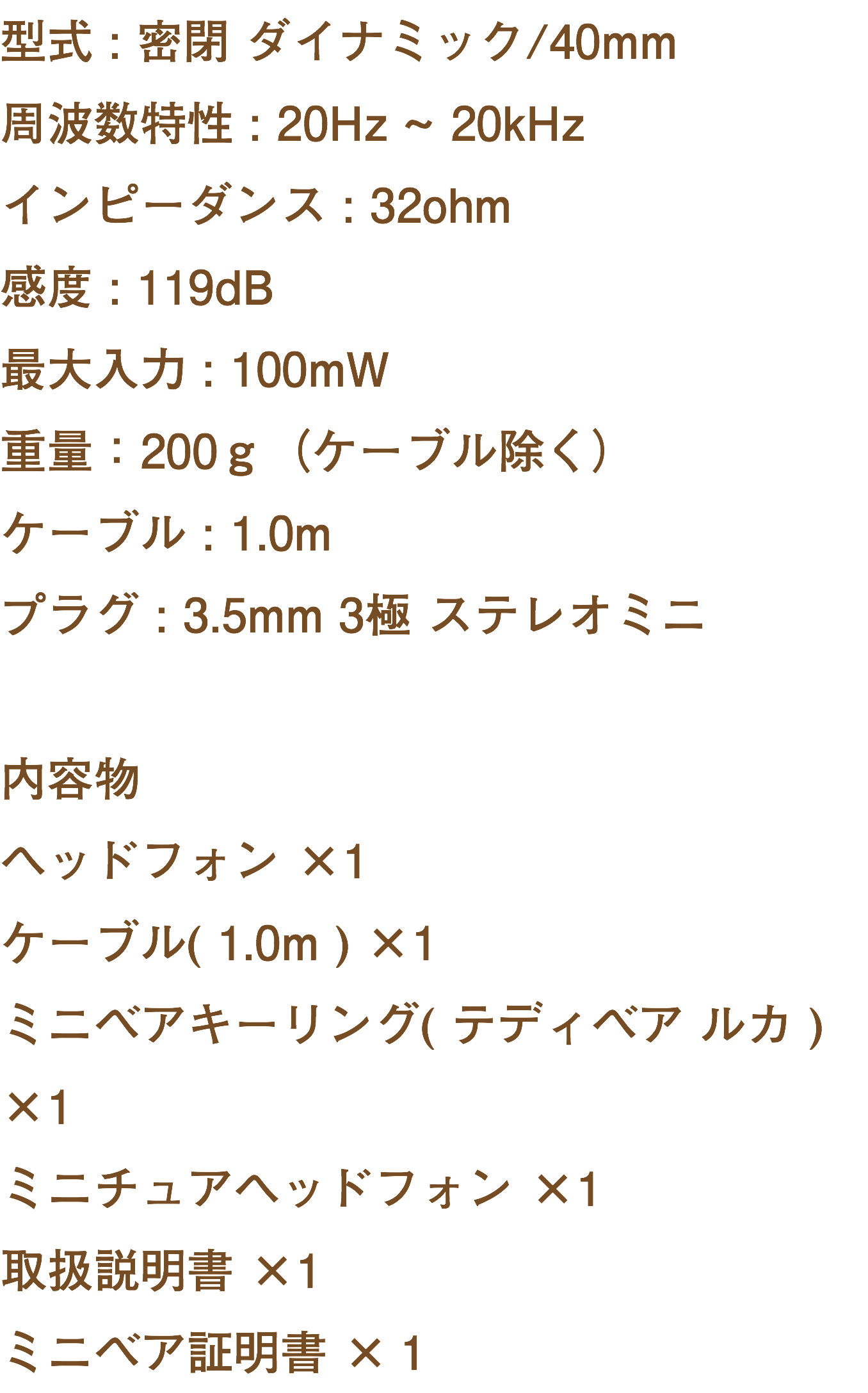型式 : 密閉 ダイナミック/40mm 周波数特性 : 20Hz ~ 20kHz インピーダンス : 32ohm 感度 : 119dB 最大入力 : 100mW 重量：200ｇ（ケーブル除く） ケーブル : 1.0m プラグ : 3.5mm 3極 ステレオミニ 内容物 ヘッドフォン ×1 ケーブル( 1.0m ) ×1 ミニベアキーリング( テディベア ルカ ) ×1 ミニチュアヘッドフォン ×1 取扱説明書 ×1 ミニベア証明書 ×１