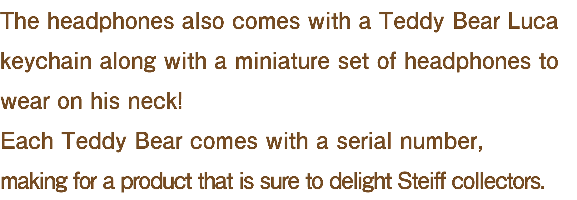 The headphones also comes with a Teddy Bear Luca keychain along with a miniature set of headphones to wear on his neck! Each Teddy Bear comes with a serial number, making for a product that is sure to delight Steiff collectors.