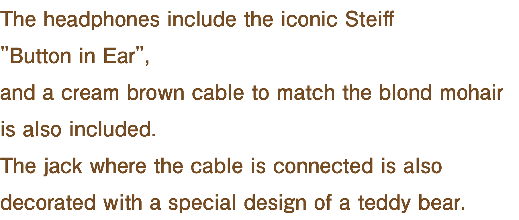 The headphones include the iconic Steiff "Button in Ear", and a cream brown cable to match the blond mohair is also included. The jack where the cable is connected is also decorated with a special design of a teddy bear.