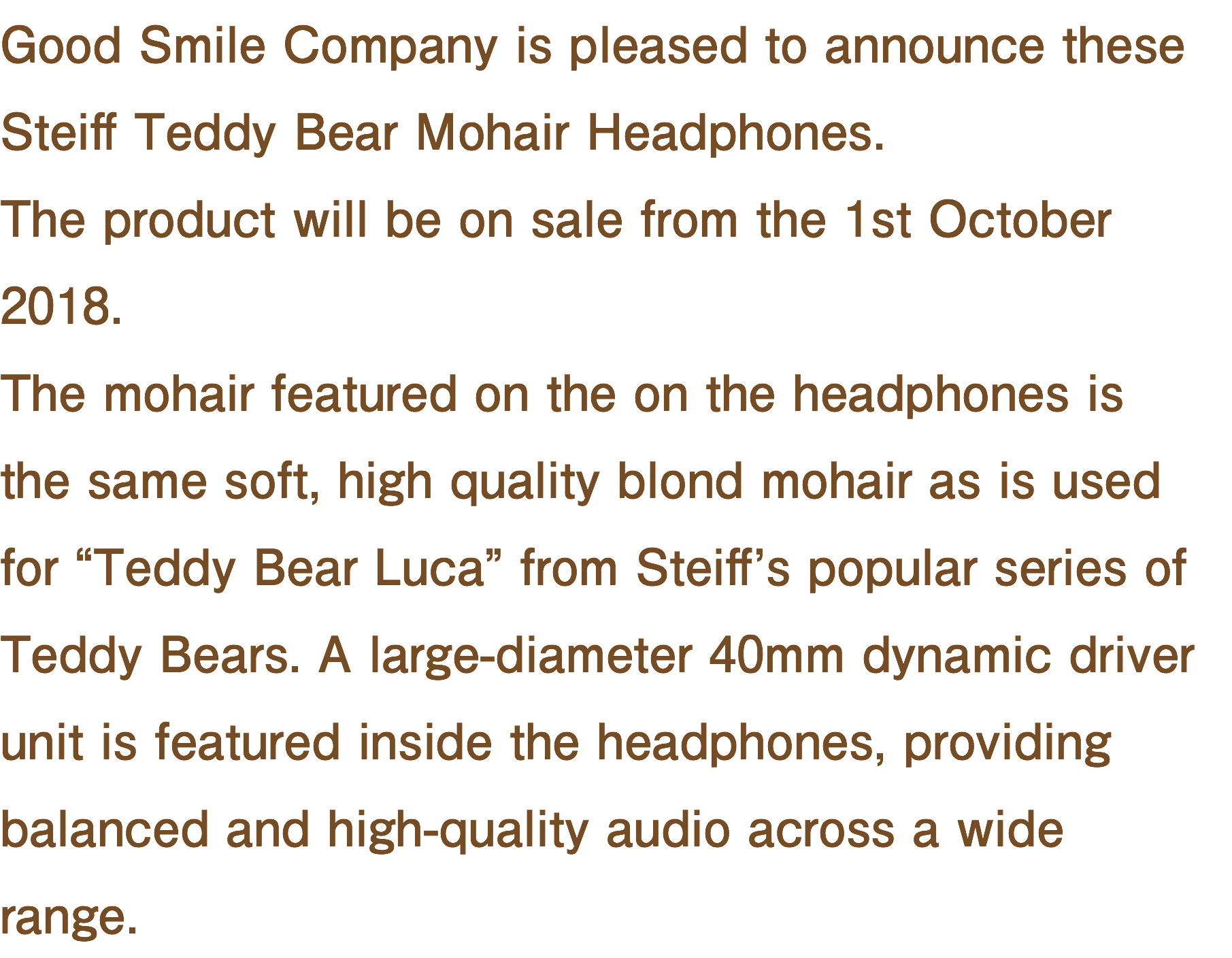 Good Smile Company is pleased to announce these Steiff Teddy Bear Mohair Headphones. The product will be on sale from the 1st October 2018. The mohair featured on the on the headphones is the same soft, high quality blond mohair as is used for “Teddy Bear Luca” from Steiff’s popular series of Teddy Bears. A large-diameter 40mm dynamic driver unit is featured inside the headphones, providing balanced and high-quality audio across a wide range.