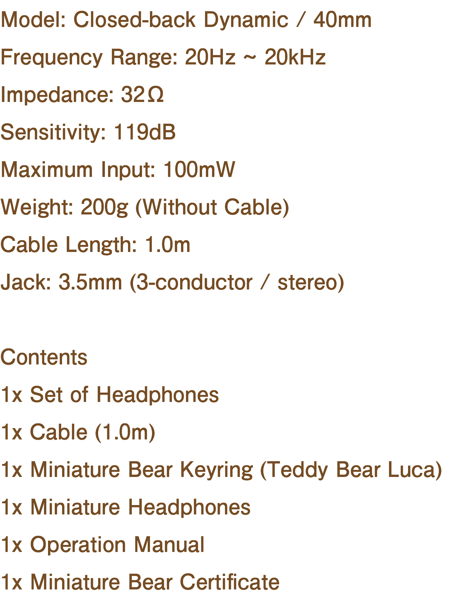 Model: Closed-back Dynamic / 40mm Frequency Range: 20Hz ~ 20kHz Impedance: 32Ω Sensitivity: 119dB Maximum Input: 100mW Weight: 200g (Without Cable) Cable Length: 1.0m Jack: 3.5mm (3-conductor / stereo) Contents 1x Set of Headphones 1x Cable (1.0m) 1x Miniature Bear Keyring (Teddy Bear Luca) 1x Miniature Headphones 1x Operation Manual 1x Miniature Bear Certificate
