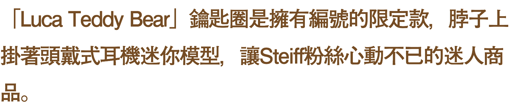 「Luca Teddy Bear」鑰匙圈是擁有編號的限定款，脖子上掛著頭戴式耳機迷你模型，讓Steiff粉絲心動不已的迷人商品。