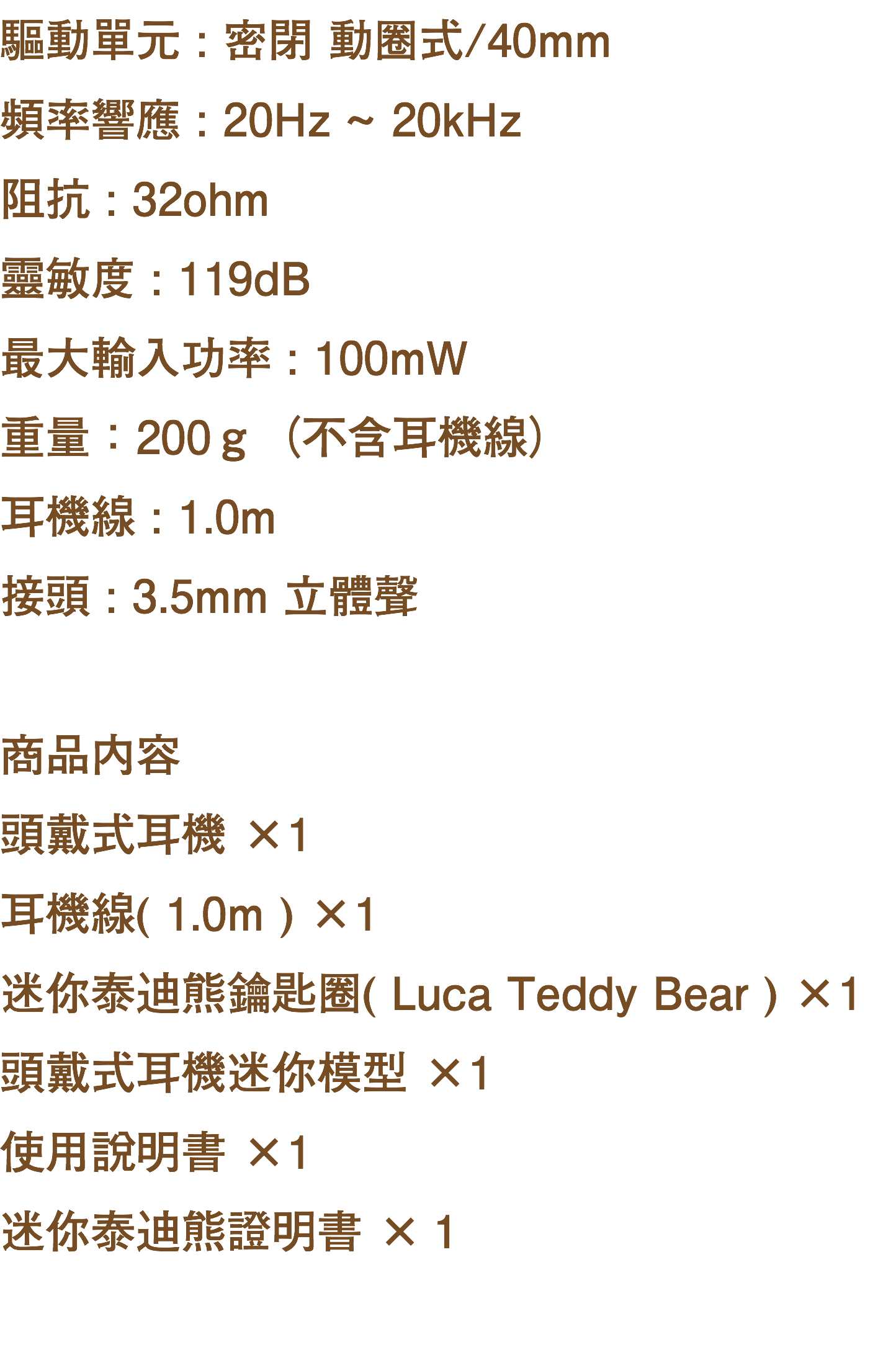 驅動單元 : 密閉 動圈式/40mm 頻率響應 : 20Hz ~ 20kHz 阻抗 : 32ohm 靈敏度 : 119dB 最大輸入功率 : 100mW 重量：200ｇ（不含耳機線） 耳機線 : 1.0m 接頭 : 3.5mm 立體聲 商品内容 頭戴式耳機 ×1 耳機線( 1.0m ) ×1 迷你泰迪熊鑰匙圈( Luca Teddy Bear ) ×1 頭戴式耳機迷你模型 ×1 使用說明書 ×1 迷你泰迪熊證明書 ×１ 