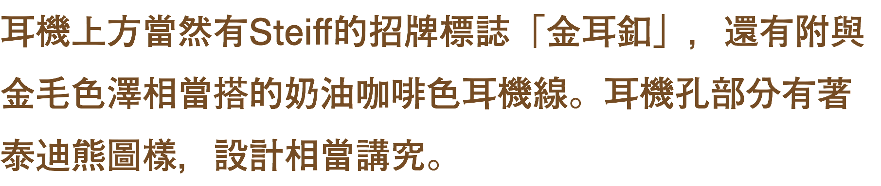 耳機上方當然有Steiff的招牌標誌「金耳釦」，還有附與金毛色澤相當搭的奶油咖啡色耳機線。耳機孔部分有著泰迪熊圖樣，設計相當講究。