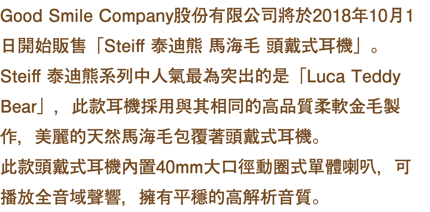 Good Smile Company股份有限公司將於2018年10月1日開始販售「Steiff 泰迪熊 馬海毛 頭戴式耳機」。 Steiff 泰迪熊系列中人氣最為突出的是「Luca Teddy Bear」，此款耳機採用與其相同的高品質柔軟金毛製作，美麗的天然馬海毛包覆著頭戴式耳機。 此款頭戴式耳機內置40mm大口徑動圈式單體喇叭，可播放全音域聲響，擁有平穩的高解析音質。