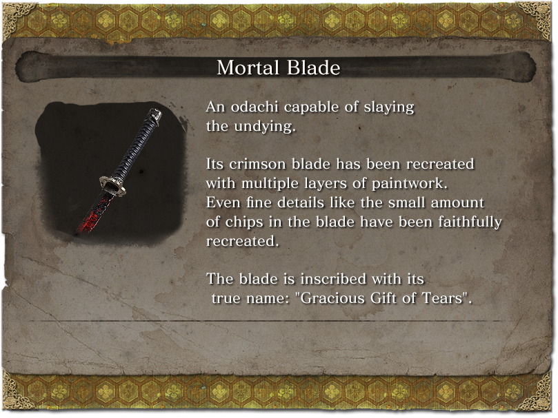 Mortal Blade An odachi capable of slaying the undying. Its crimson blade has been recreated with multiple layers of paintwork. Even fine details like the small amount of chips in the blade have been faithfully recreated. The blade is inscribed with its true name: 'Gracious Gift of Tears'.