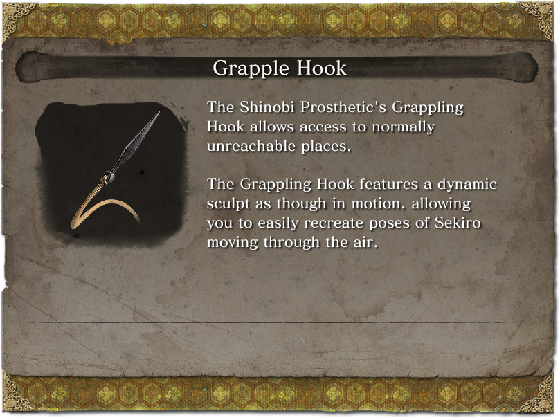 Grapple Hook The Shinobi Prosthetic's Grappling Hook allows access to normally unreachable places. The Grappling Hook features a dynamic sculpt as though in motion, allowing you to easily recreate poses of Sekiro moving through the air.
