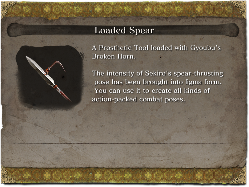 Loaded Spear A Prosthetic Tool loaded with Gyoubu's Broken Horn. The intensity of Sekiro's spear-thrusting pose has been brought into figma form. You can use it to create all kinds of action-packed combat poses.