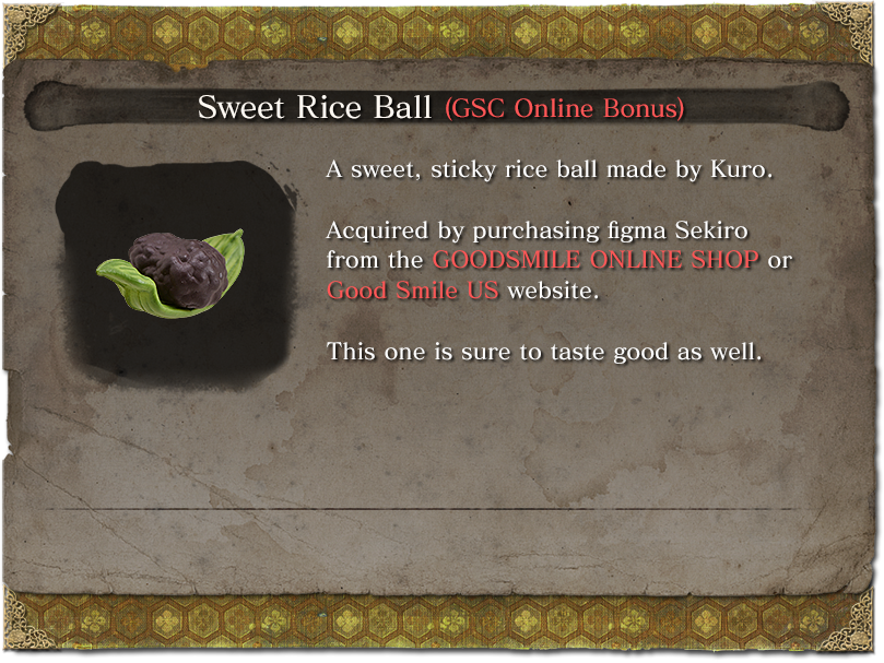 Sweet Rice Ball (GSC Online Bonus) A sweet, sticky rice ball made by Kuro. Acquired by purchasing figma Sekiro from the GOODSMILE ONLINE SHOP or Good Smile US website. This one is sure to taste good as well.